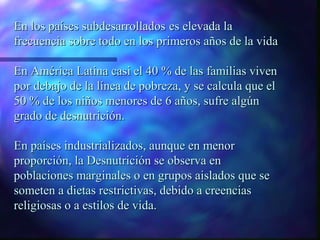 En los países subdesarrollados es elevada la
frecuencia sobre todo en los primeros años de la vida
En América Latina casi el 40 % de las familias viven
por debajo de la línea de pobreza, y se calcula que el
50 % de los niños menores de 6 años, sufre algún
grado de desnutrición.
En países industrializados, aunque en menor
proporción, la Desnutrición se observa en
poblaciones marginales o en grupos aislados que se
someten a dietas restrictivas, debido a creencias
religiosas o a estilos de vida.

 