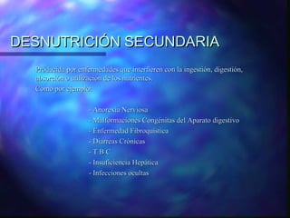 DESNUTRICIÓN SECUNDARIA
Producida por enfermedades que interfieren con la ingestión, digestión,
absorción o utilización de los nutrientes.
Como por ejemplo:
- Anorexia Nerviosa
- Malformaciones Congénitas del Aparato digestivo
- Enfermedad Fibroquística
- Diarreas Crónicas
-TBC
- Insuficiencia Hepática
- Infecciones ocultas

 