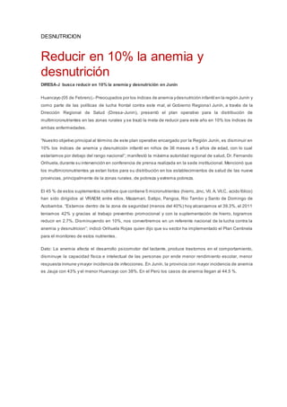 DESNUTRICION
Reducir en 10% la anemia y
desnutrición
DIRESA-J busca reducir en 10% la anemia y desnutrición en Junín
Huancayo (05 de Febrero).- Preocupados por los índices de anemia ydesnutrición infantil en la región Junín y
como parte de las políticas de lucha frontal contra este mal, el Gobierno Regional Junín, a través de la
Dirección Regional de Salud (Diresa-Junin), presentó el plan operativo para la distribución de
multimicronutrientes en las zonas rurales y se trazó la meta de reducir para este año en 10% los índices de
ambas enfermedades.
“Nuestro objetivo principal al término de este plan operativo encargado por la Región Junín, es disminuir en
10% los índices de anemia y desnutrición infantil en niños de 36 meses a 5 años de edad, con lo cual
estaríamos por debajo del rango nacional”; manifestó la máxima autoridad regional de salud, Dr. Fernando
Orihuela,durante su intervención en conferencia de prensa realizada en la sede institucional. Mencionó que
los multimicronutrientes ya estan listos para su distribución en los establecimientos de salud de las nueve
provincias, principalmente de la zonas rurales, de pobreza y extrema pobreza.
El 45 % de estos suplementos nutritivos que contiene 5 micronutrientes (hierro, zinc, Vit. A. Vit.C, acido fólico)
han sido dirigidos al VRAEM; entre ellos, Mazamari, Satipo, Pangoa, Rio Tambo y Santo de Domingo de
Acobamba. “Estamos dentro de la zona de seguridad (menos del 40%) hoy alcanzamos el 39.3%, el 2011
teniamos 42% y gracias al trabajo preventivo promocional y con la suplementación de hierro, logramos
reducir en 2.7%. Disminuyendo en 10%, nos convertiremos en un referente nacional de la lucha contra la
anemia y desnutricion”; indicó Orihuela Rojas quien dijo que su sector ha implementado el Plan Centinela
para el monitoreo de estos nutrientes.
Dato: La anemia afecta el desarrollo psicomotor del lactante, produce trastornos en el comportamiento,
disminuye la capacidad física e intelectual de las personas por ende menor rendimiento escolar, menor
respuesta inmune ymayor incidencia de infecciones. En Junín, la provincia con mayor incidencia de anemia
es Jauja con 43% y el menor Huancayo con 38%. En el Perú los casos de anemia llegan al 44.5 %.
 