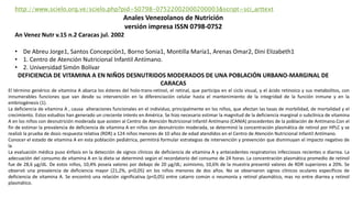 El término genérico de vitamina A abarca los ésteres del holo-trans-retinol, el retinal, que participa en el ciclo visual, y el ácido retinoico y sus metabolitos, con
innumerables funciones que van desde su intervención en la diferenciación celular hasta el mantenimiento de la integridad de la función inmune y en la
embriogénesis (1).
La deficiencia de vitamina A , causa alteraciones funcionales en el individuo, principalmente en los niños, que afectan las tasas de morbilidad, de mortalidad y el
crecimiento. Estos estudios han generado un creciente interés en América. Se hizo necesario estimar la magnitud de la deficiencia marginal o subclínica de vitamina
A en los niños con desnutrición moderada que asisten al Centro de Atención Nutricional Infantil Antímano (CANIA) procedentes de la población de Antímano.Con el
fin de estimar la prevalencia de deficiencia de vitamina A en niños con desnutrición moderada, se determinó la concentración plasmática de retinol por HPLC y se
realizó la prueba de dosis respuesta relativa (RDR) a 124 niños menores de 10 años de edad atendidos en el Centro de Atención Nutricional Infantil Antímano.
Conocer el estado de vitamina A en esta población pediátrica, permitirá formular estrategias de intervención y prevención que disminuyan el impacto negativo de
la
La evaluación médica puso énfasis en la detección de signos clínicos de deficiencia de vitamina A y antecedentes respiratorios infecciosos recientes o diarrea. La
adecuación del consumo de vitamina A en la dieta se determinó según el recordatorio del consumo de 24 horas. La concentración plasmática promedio de retinol
fue de 28,6 µg/dL. De estos niños, 10,4% poseía valores por debajo de 20 µg/dL; asimismo, 10,6% de la muestra presentó valores de RDR superiores a 20%. Se
observó una prevalencia de deficiencia mayor (21,2%, p<0,05) en los niños menores de dos años. No se observaron signos clínicos oculares específicos de
deficiencia de vitamina A. Se encontró una relación significativa (p<0,05) entre catarro común o neumonía y retinol plasmático, mas no entre diarrea y retinol
plasmático.
http://www.scielo.org.ve/scielo.php?pid=S0798-07522002000200003&script=sci_arttext
Anales Venezolanos de Nutrición
versión impresa ISSN 0798-0752
An Venez Nutr v.15 n.2 Caracas jul. 2002
• De Abreu Jorge1, Santos Concepción1, Borno Sonia1, Montilla María1, Arenas Omar2, Dini Elizabeth1
• 1. Centro de Atención Nutricional Infantil Antímano.
• 2. Universidad Simón Bolívar
DEFICIENCIA DE VITAMINA A EN NIÑOS DESNUTRIDOS MODERADOS DE UNA POBLACIÓN URBANO-MARGINAL DE
CARACAS
 