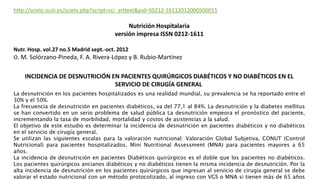 La desnutrición en los pacientes hospitalizados es una realidad mundial, su prevalencia se ha reportado entre el
30% y el 50%.
La frecuencia de desnutrición en pacientes diabéticos, va del 77,1 al 84%. La desnutrición y la diabetes mellitus
se han convertido en un serio problema de salud pública La desnutrición empeora el pronóstico del paciente,
incrementando la tasa de morbilidad, mortalidad y costos de asistencias a la salud.
El objetivo de este estudio es determinar la incidencia de desnutrición en pacientes diabéticos y no diabéticos
en el servicio de cirugía general.
Se utilizan las siguientes escalas para la valoración nutricional: Valoración Global Subjetiva, CONUT (Control
Nutricional) para pacientes hospitalizados. Mini Nutritional Assessment (MNA) para pacientes mayores a 65
años.
La incidencia de desnutrición en pacientes Diabéticos quirúrgicos es el doble que los pacientes no diabéticos.
Los pacientes quirúrgicos ancianos diabéticos y no diabéticos tienen la misma incidencia de desnutrición. Por la
alta incidencia de desnutrición en los pacientes quirúrgicos que ingresan al servicio de cirugía general se debe
valorar el estado nutricional con un método protocolizado, al ingreso con VGS o MNA si tienen más de 65 años
http://scielo.isciii.es/scielo.php?script=sci_arttext&pid=S0212-16112012000500015
Nutrición Hospitalaria
versión impresa ISSN 0212-1611
Nutr. Hosp. vol.27 no.5 Madrid sept.-oct. 2012
O. M. Solórzano-Pineda, F. A. Rivera-López y B. Rubio-Martínez
INCIDENCIA DE DESNUTRICIÓN EN PACIENTES QUIRÚRGICOS DIABÉTICOS Y NO DIABÉTICOS EN EL
SERVICIO DE CIRUGÍA GENERAL
 