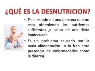 • Es el estado de una persona que no
esta obteniendo los nutrientes
suficientes ,a causa de una dieta
inadecuada
• Es un problema causado por la
mala alimentación o la frecuente
presencia de enfermedades como
la diarrea.
 