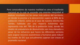 Pero conocedores de nuestra realidad es otro el trasfondo
nacional en la cual se esconde una enorme inequidad al
evaluar resultados en las zonas más pobres del territorio,
en donde la anemia y la desnutrición supera al 80% de la
población infantil, como es el caso de nuestro distrito Río
Tambo, habitado por una mayoría Asháninka que
representa más del 78% de la población total, donde los
niveles de prevalencia de desnutrición son muy elevados a
pesar de los esfuerzos que hacen los diferentes sectores
para asignar recursos económicos y humanos para reducir
los niveles de DCI que actualmente superan con creces el
promedio nacional.
 