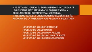 SE ESTA REALIZANDO EL SANEAMIENTO FISICO LEGAR DE
LOS PUESTOS SATELITES PARA SU FORMALIZACION Y
REGULARIZACION PRESUPUESTAL SECTORIAL.
ASI MISMO PARA EL FUNCIONAMIENTO REGUÑAR EN ÑA
ATENCION DE LA POBLACION MAS ALEJADA Y NECESITADA
PUESTO DE SALUD PUERTO ENE
PUESTO DE SALUD NAPATI
PUESTO DE SALUD PAMPA ALEGRE
PUESTO DE SALUD SAN JUAN DE KIATE
PUESTO DE SALUD KATUNGO KEMPIRI
 