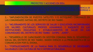 1.- MEJORAMIENTO DE LOS SERVICIOS DE LA PLATAFORMA OPERATIVA DE LA GERENCIA DE
DESARROLLO SOCIAL Y SERVICIOS PUBLICOS DE LA MUNICIPALIDAD DANDO LA PRIORIDAD A
LA ATENCION DEL NIÑO Y MADRE GESTANTE.
PROYECTOS Y ACCIONES EN IDEA
2.- “IMPLEMENTACIÒN DE PUESTOS SATELITES Y/O BOTIQUINES COMUNALES EN
LAS COMUNIDADES NATIVAS DEL DISTRITO DE RIO TAMBO .
3.- “MEJORAMIENTO DE LOS SERVICIOS DE SALUD Y EDUCATIVOS INCORPORANDO
LOS VALORES CULTURALES PROPIOS ASHANINKAS Y KAQUINTE EN LAS
INSTITUCIONES EDUCATIVAS Y ESTABLECIMIENTOS DE SALUD EN LAS
COMUNIDADES DEL DISTRITO DE RIO TAMBO – SATIPO – JUNÍN”.
4.- “DESARROLLO DE CAPACIDADES EN GESTIÓN COMUNAL PARA EL DESARROLLO
SOCIAL DEL DISTRITO DE RIO TAMBO, DANDO ENFACIS A LA PROBLEMÁTICA DE LA
COMUNICACION POR EL IDIOMA.
5.- “FORTALECIMIENTO DE LA FAMILIA PARA EL DESARROLLO DE SOCIEDADES
SALUDABLES CON CULTURA DE PAZ E INTERCULTURALIDAD.
 