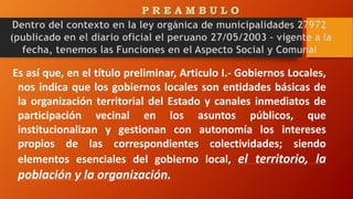 Es así que, en el título preliminar, Articulo I.- Gobiernos Locales,
nos indica que los gobiernos locales son entidades básicas de
la organización territorial del Estado y canales inmediatos de
participación vecinal en los asuntos públicos, que
institucionalizan y gestionan con autonomía los intereses
propios de las correspondientes colectividades; siendo
elementos esenciales del gobierno local, el territorio, la
población y la organización.
 