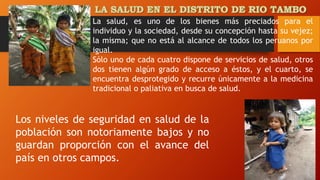 La salud, es uno de los bienes más preciados para el
individuo y la sociedad, desde su concepción hasta su vejez;
la misma; que no está al alcance de todos los peruanos por
igual.
Sólo uno de cada cuatro dispone de servicios de salud, otros
dos tienen algún grado de acceso a éstos, y el cuarto, se
encuentra desprotegido y recurre únicamente a la medicina
tradicional o paliativa en busca de salud.
Los niveles de seguridad en salud de la
población son notoriamente bajos y no
guardan proporción con el avance del
país en otros campos.
 