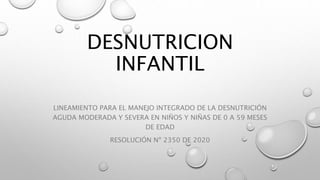 DESNUTRICION
INFANTIL
LINEAMIENTO PARA EL MANEJO INTEGRADO DE LA DESNUTRICIÓN
AGUDA MODERADA Y SEVERA EN NIÑOS Y NIÑAS DE 0 A 59 MESES
DE EDAD
RESOLUCIÓN Nº 2350 DE 2020
 