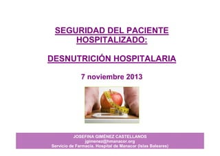 JOSEFINA GIMÉNEZ CASTELLANOS
jgimenez@hmanacor.org
Servicio de Farmacia. Hospital de Manacor (Islas Baleares)
SEGURIDAD DEL PACIENTE
HOSPITALIZADO:
DESNUTRICIÓN HOSPITALARIA
7 noviembre 2013
 