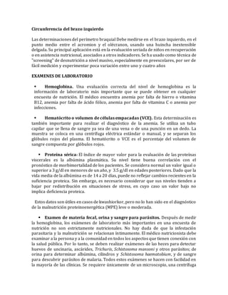 Circunferencia del brazo izquierdo
Las determinaciones del perímetro braquial Debe medirse en el brazo izquierdo, en el
punto medio entre el acromion y el olécranon, usando una huincha inextensible
delgada. Su principal aplicación está en la evaluación seriada de niños en recuperación
o en asistencia nutricional, asociados a otros indicadores. Se ha usado como técnica de
"screening" de desnutrición a nivel masivo, especialmente en preescolares, por ser de
fácil medición y experimentar poca variación entre uno y cuatro años
EXAMENES DE LABORATORIO
 Hemoglobina. Una evaluación correcta del nivel de hemoglobina es la
información de laboratorio más importante que se puede obtener en cualquier
encuesta de nutrición. El médico encuentra anemia por falta de hierro o vitamina
B12, anemia por falta de ácido fólico, anemia por falta de vitamina C o anemia por
infecciones.
 Hematócrito o volumen de células empacadas (VCE). Esta determinación es
también importante para realizar el diagnóstico de la anemia. Se utiliza un tubo
capilar que se llena de sangre ya sea de una vena o de una punción en un dedo. La
muestra se coloca en una centrífuga eléctrica estándar o manual, y se separan los
glóbulos rojos del plasma. El hematócrito o VCE es el porcentaje del volumen de
sangre compuesta por glóbulos rojos.
 Proteína sérica: El índice de mayor valor para la evaluación de las proteínas
viscerales es la albúmina plasmática. Su nivel tiene buena correlación con el
pronóstico de morbimortalidad de los pacientes. Se considera normal un valor igual o
superior a 3 g/dl en menores de un año, y 3.5 g/dl en edades posteriores. Dado que la
vida media de la albúmina es de 14 a 20 días, puede no reflejar cambios recientes en la
suficiencia proteica. Sin embargo, es necesario considerar que sus niveles tienden a
bajar por redistribución en situaciones de stress, en cuyo caso un valor bajo no
implica deficiencia proteica.
Estos datos son útiles en casos de kwashiorkor, pero no lo han sido en el diagnóstico
de la malnutrición proteinoenergética (MPE) leve o moderada.
 Examen de materia fecal, orina y sangre para parásitos. Después de medir
la hemoglobina, los exámenes de laboratorio más importantes en una encuesta de
nutrición no son estrictamente nutricionales. No hay duda de que la infestación
parasitaria y la malnutrición se relacionan íntimamente. El médico nutricionista debe
examinar a la persona y a la comunidad en todos los aspectos que tienen conexión con
la salud pública. Por lo tanto, se deben realizar exámenes de las heces para detectar
huevos de uncinaria, ascárides, Trichuris, Schistosoma mansoni y otros parásitos; de
orina para determinar albúmina, cilindros y Schistosoma haematobium, y de sangre
para descubrir parásitos de malaria. Todos estos exámenes se hacen con facilidad en
la mayoría de las clínicas. Se requiere únicamente de un microscopio, una centrífuga
 