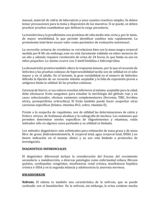 manual, material de vidrio de laboratorio y unos cuantos reactivos simples. Se deben
tomar precauciones para la toma y disposición de las muestras. Si se puede, se deben
practicar pruebas cuantitativas que definan la carga parasitaria.
La transferrina y la prealbúmina son proteínas de vida media más corta y, por lo tanto,
de mayor sensibilidad, lo que permite identificar cambios más rapidamente. La
proteinemia total tiene escaso valor como parámetro de evaluación nutricional.
La excreción urinaria de creatinina se correlaciona bien con la masa magra corporal
medida por K 40; sin embargo, esto no está claramente validado en niños menores de
un año y además requiere recolección de orina de 24 horas, lo que limita su uso en
niños pequeños. Lo mismo ocurre con 3-metil histidina e hidroxiprolina.
La desnutrición proteica también altera la respuesta inmune, por lo que el recuento de
linfocitos y las pruebas cutáneas de hipersensibilidad tardía son de utilidad en el niño
mayor y en el adulto. En el lactante, la gran variabilidad en el número de linfocitos
dificulta la fijación de un recuento mínimo aceptable y la falta de exposición previa a
antígenos limita la utilidad de las pruebas cutáneas.
Carencia de hierro; si sus valores resultan inferiores al mínimo aceptable para la edad,
debe efectuarse frotis sanguíneo para estudiar la morfología del glóbulo rojo y en
casos seleccionados, efectuar exámenes complementarios (ferremia, TIBC, ferritina
sérica, protoporfirina eritrocítica). El frotis también puede hacer sospechar otras
carencias específicas (folatos, vitamina B12, cobre, vitamina E).
Frente a la sospecha de raquitismo, son de utilidad las determinaciones de calcio y
fósforo séricos, de fosfatasas alcalinas y la radiografía de muñeca. Los exámenes que
permiten determinar niveles específicos de óligoelementos y vitaminas, están
indicados sólo en algunos casos puntuales y su utilidad es limitada.
Los métodos diagnósticos más sofisticados para estimación de masa grasa y de masa
libre de grasa (hidrodensitometría, K corporal total, agua corporal total, DEXA ) no
tienen indicación en el manejo clínico y su uso está limitado a protocolos de
investigación.
DIAGNOSTICO DIFERENCIALES
El diagnóstico diferencial incluye la consideración del fracaso del crecimiento
secundario a malabsorción, a diversas patologías como enfermedad celíaca, fibrosis
quística, cardiopatías congénitas, insuficiencia renal crónica, insuficiencia hepática
crónica o SIDA y en la segunda infancia y adolescencia la anorexia nerviosa.
KWASHIORKOR
Nefrosis. El edema es también una característica de la nefrosis, que se puede
confundir con el kwashiorkor. En la nefrosis, sin embargo, la orina contiene mucha
 
