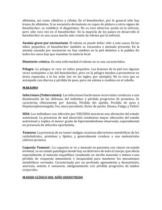 albúmina, así como cilindros y células. En el kwashiorkor, por lo general sólo hay
trazas de albúmina. Si se encuentra dermatosis en copos de pintura u otros signos de
kwashiorkor, se establece el diagnóstico. No es raro observar ascitis en la nefrosis,
pero sólo rara vez en el kwashiorkor. En la mayoría de los países en desarrollo el
kwashiorkor es una causa mucho más común de edema que la nefrosis.
Anemia grave por uncinariasis. El edema se puede deber sólo a esta causa. En los
niños pequeños, el kwashiorkor también se encuentra e menudo presente. En la
anemia causada por uncinarias no hay cambios en la piel distintos a la palidez. En
todos los casos hay que examinar la materia fecal.
Disentería crónica. En esta enfermedad el edema no es una característica.
Pelagra. La pelagra es rara en niños pequeños. Las lesiones de la piel son algunas
veces semejantes a las del kwashiorkor, pero en la pelagra tienden a presentarse en
áreas expuestas a la luz solar (no en las ingles, por ejemplo). No es raro que se
acompañe con diarrea y pérdida de peso, pero sin edema o cambios en el cabello.
MARASMO
Infecciones (Tuberculosis): Las infecciones bacterianas recurrentes conducen a una
disminución de las defensas del individuo y pérdida progresiva de proteínas. Se
caracteriza clínicamente por Anemia, Pérdida del apetito, Perdida de peso y
Hepatoesplenomegalia, Tos, moco purulento, Dolor de pecho, Disnea, Fatiga, y Fiebre.
SIDA: Los individuos con infección por VIH/SIDA muestran una afectación del estado
nutricional. La presencia de mal absorción condiciona mayor alteración del estado
nutricional y explica el menor grado de hipermetabolismo observado, especialmente
en presencia de infección oportunista.
Tumores; La presencia de un tumor maligno ocasiona alteraciones metabólicas de los
carbohidratos, proteínas y lípidos, y generalmente conduce a una malnutrición
calórico-proteica.
Caquexia Tumoral : La caquexia se ve a menudo en pacientes con cáncer en estado
terminal, es un estado patológico donde hay un deterioro de todo el cuerpo, que afecta
especialmente al músculo esquelético resultando en atrofia muscular e induce a una
pérdida de respuesta inmunitaria e incapacidad para mantener los mecanismos
metabólicos normales. Caracterizada por un profundo agotamiento y desnutrición,
anorexia, astenia ó cansancio, adelgazamiento con pérdida progresiva de tejidos
corporales.
MANEJO CLÍNICO DEL NIÑO DESNUTRIDO
 