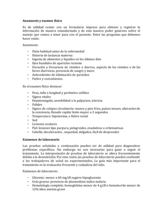 Anamnesis y examen físico
Es de utilidad contar con un formulario impreso para obtener y registrar la
información de manera estandarizada y de esta manera poder guiarnos sobre el
manejo que vamos a tener para con el paciente. Entre las preguntas que debemos
hacer están:
Anamnesis:
- Dieta habitual antes de la enfermedad
- Historia de lactancia materna
- Ingesta de alimentos y liquidos en los últimos días
- Ojos hundidos de aparición reciente
- Duración y frecuencia de vómitos o diarrea, aspecto de los vómitos o de las
heces diarreicas, presencia de sangre y moco
- Antecedentes de eliminación de parásitos
- Fiebre y convulsiones.
En el examen físico destacar:
- Peso, talla o longitud y perímetro cefálico
- Signos vitales
- Hepatomegalia, sensibilidad a la palpacion, ictericia
- Palidez
- Signos de colapso circulatorio: manos y pies frios, pulsos tenues, alteración de
la conciencia, llenado capilar lento mayor a 2 segundos
- Temperatura: hipotermia, o fiebre rectal
- Sed
- Lesiones oculares
- Piel: lesiones tipo purpura, pelagroides, exudativas o eritematosas
- Cabello; decoloración , sequedad, delgados, fácil de desprender
Exámenes de laboratorio
Las pruebas señaladas a continuación pueden ser de utilidad para diagnosticar
problemas específicos. Sin embargo no son necesarias para guiar o seguir el
tratamiento. La interpretación de pruebas de laboratorio se altera frecuentemente
debido a la desnutrición. Por esta razón, las pruebas de laboratorio pueden confundir
a los trabajadores de salud no experimentados. La guía más importante para el
tratamiento es la evaluación frecuente y cuidadosa del niño.
Exámenes de laboratorio:
- Glicemia: menor a 60 mg/dl sugiere hipoglucemia
- Gota gruesa: presencia de plasmodium indica malaria
- Hematología completa: hemoglobina menor de 4 g/dl o hematocrito menor de
12% idica anemia grave
 