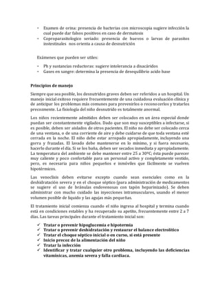 - Examen de orina: presencia de bacterias con microscopia sugiere infección la
cual puede dar falsos positivos en caso de dermatosis
- Coproparasitologico seriado: presencia de huevos o larvas de parasitos
instestinales nos orienta a causa de desnutrición
Exámenes que pueden ser utiles:
- Ph y sustancias reductoras: sugiere intolerancia a disacáridos
- Gases en sangre: determina la presencia de desequilibrio acido base
Principios de manejo
Siempre que sea posible, los desnutridos graves deben ser referidos a un hospital. Un
manejo inicial exitoso requiere frecuentemente de una cuidadosa evaluación clínica y
de anticipar los problemas más comunes para prevenirlos o reconocerlos y tratarlos
precozmente. La fisiología del niño desnutrido es totalmente anormal.
Los niños recientemente admitidos deben ser colocados en un área especial donde
puedan ser constantemente vigilados. Dado que son muy susceptibles a infectarse, si
es posible, deben ser aislados de otros pacientes. El niño no debe ser colocado cerca
de una ventana, o de una corriente de aire y debe cuidarse de que toda ventana esté
cerrada en la noche. El niño debe estar arropado apropiadamente, incluyendo una
gorra y frazadas. El lavado debe mantenerse en lo mínimo, y si fuera necesario,
hacerlo durante el día. Si se los baña, deben ser secados inmediata y apropiadamente.
La temperatura del ambiente se debe mantener entre 25 a 30ºC; ésta puede parecer
muy caliente y poco confortable para un personal activo y completamente vestido,
pero, es necesaria para niños pequeños e inmóviles que fácilmente se vuelven
hipotérmicos.
Las venoclisis deben evitarse excepto cuando sean esenciales como en la
deshidratación severa y en el choque séptico (para administración de medicamentos
se sugiere el uso de bránulas endovenosas con tapón heparinizado). Se deben
administrar con mucho cuidado las inyecciones intramusculares, usando el menor
volumen posible de liquido y las agujas más pequeñas.
El tratamiento inicial comienza cuando el niño ingresa al hospital y termina cuando
está en condiciones estables y ha recuperado su apetito, frecuentemente entre 2 a 7
días. Las tareas principales durante el tratamiento inicial son:
 Tratar o prevenir hipoglucemia e hipotermia
 Tratar o prevenir deshidratación y restaurar el balance electrolítico
 Tratar el choque séptico inicial o en curso, si está presente
 Inicio precoz de la alimentación del niño
 Tratar la infección
 Identificar y tratar cualquier otro problema, incluyendo las deficiencias
vitamínicas, anemia severa y falla cardiaca.
 