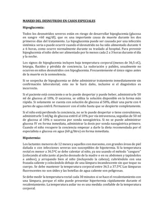 MANEJO DEL DESNUTRIDO EN CASOS ESPECIALES
Hipoglucemia:
Todos los desnutridos severos están en riesgo de desarrollar hipoglucemia (glucosa
en sangre <60 mg/dl), que es una importante causa de muerte durante los dos
primeros días del tratamiento. La hipoglucemia puede ser causada por una infección
sistémica seria o puede ocurrir cuando el desnutrido no ha sido alimentado durante 4
a 6 horas, como ocurre normalmente durante su traslado al hospital. Para prevenir
hipoglucemia el niño debe ser alimentado por lo menos cada 2 a 3 horas durante el día
y la noche.
Los signos de hipoglucemia incluyen baja temperatura corporal (menos de 36,5 oC),
letargia, flacidez y pérdida de conciencia. La sudoración y palidez, usualmente no
ocurren en niños desnutridos con hipoglucemia. Frecuentemente el único signo antes
de la muerte es la somnolencia.
Si se sospecha de hipoglucemia se debe administrar tratamiento inmediatamente sin
confirmación laboratorial; esto no le hará daño, inclusive si el diagnóstico es
incorrecto.
Si el paciente está consciente o se lo puede despertar y puede beber, administrarle 50
ml de glucosa al 10%, O sacarosa, se utiliza la solución disponible en la forma más
rápida. Si solamente se cuenta con solución de glucosa al 50%, diluir una parte con 4
partes de agua estéril. Permanecer con el niño hasta que se despierte completamente.
Si el niño está perdiendo la conciencia, no se lo puede despertar o tiene convulsiones,
administrarle 5 ml/kg de glucosa estéril al 10% por vía intravenosa, seguidas de 50 ml
de glucosa al 10% o sacarosa por sonda nasogástrica. Si no se puede administrar
glucosa IV en forma inmediata, administrar la dosis por sonda nasogástrica primero.
Cuando el niño recupere la conciencia empezar a darle la dieta recomendada por el
especialista o glucosa en agua (60 g/litro) en forma inmediata.
Hipotermia:
Los lactantes menores de 12 meses y aquellos con marasmo, con grandes áreas de piel
dañada o con infecciones severas son susceptibles de hipotermia. Si la temperatura
rectal es menor a 36.5ºC se debe calentar al niño, ya sea usando el método "canguro"
(colocando al niño junto al pecho desnudo de la madre o en su abdomen y tapándolos
a ambos), y arropando bien al niño (incluyendo la cabeza), cubriéndolo con una
frazada caliente y colocándolo debajo de una lámpara incandescente sin que toque su
cuerpo. Se debe mantener la temperatura corporal entre 36.5 a 37.5ºC Las lámparas
fluorescentes no son útiles y las botellas de agua caliente son peligrosas.
Se debe medir la temperatura rectal cada 30 minutos si se hace el recalentamiento con
una lámpara, porque el niño puede presentar hipertermia rápidamente durante el
recalentamiento. La temperatura axilar no es una medida confiable de la temperatura
corporal.
 