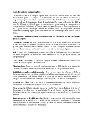 Deshidratación y Choque Séptico:
La deshidratación y el choque séptico son difíciles de diferenciar en un niño con
desnutrición grave. Los signos de hipovolemia se ven en ambas condiciones y
empeoran progresivamente si no se da tratamiento. La deshidratación progresa desde
algún grado de deshidratación hasta la deshidratación grave, reflejando 5 a 10% y
más del 10% de perdida de peso, respectivamente, mientras que el choque séptico
progresa desde "incipiente" a "choque en curso", a medida que el flujo sanguíneo hacia
los órganos vitales disminuye; además en muchos casos de choque séptico existe
historia de diarrea y algún grado de deshidratación dando lugar a un cuadro clínico
mixto.
Los signos de deshidratación y/o choque séptico confiables en un desnutrido
grave incluyen:
Historia de diarrea. Un niño con deshidratación debe tener una historia de diarrea
acuosa. Las deposiciones con escasa mucosidad se ven comúnmente en desnutridos
graves, pero éstos no causan deshidratación. Un niño con signos de deshidratación
pero sin diarrea acuosa debe ser tratado como si tuviera choque séptico.
Sed. El tomar agua con avidez es un signo confiable de algún grado de deshidratación.
En niños ello puede ser expresado como irritabilidad. La sed no es un síntoma de
choque séptico.
Hipotermia. Cuando está presente es un signo serio de infección incluyendo choque
séptico. No es un signo de deshidratación.
Ojos hundidos. Este es un signo de mucha ayuda para deshidratación pero solamente
cuando la madre dice que el hundimiento de los ojos es de aparición reciente.
Debilidad o pulso radial ausente. Este es un signo de choque debido a
deshidratación severa o sepsis. A medida que la hipovolemia se desarrolla, el ritmo del
pulso incrementa y se vuelve débil. Si el pulso en las arterias carótida, femoral, o
braquial es débil el niño esta en riesgo de morir y debe ser tratado con urgencia.
Manos y pies fríos. Este es un signo de deshidratación severa y choque séptico. El
examinador debe evaluar este signo con el dorso de la mano.
Flujo urinario. El flujo urinario (menor a 1 ml/kg/hora en un balance de 6 horas)
disminuye a medida que la deshidratación y el choque séptico empeora. En
deshidratación severa o en choque séptico totalmente desarrollado no hay formación
de orina.
Tratamiento de la Deshidratación: Mientras se pueda, un niño desnutrido grave
debe rehidratarse por vía oral, la rehidratación endovenosa puede causar fácilmente
sobrehidratación e insuficiencia cardiaca y debe ser usada solamente cuando se
encuentran signos inequívocos de choque.
 