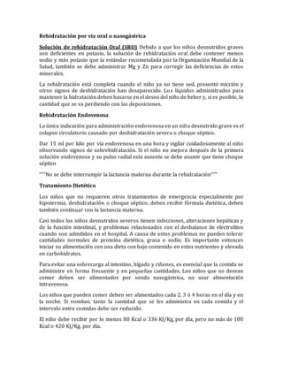 Rehidratación por vía oral o nasogástrica
Solución de rehidratación Oral (SRO) Debido a que los niños desnutridos graves
son deficientes en potasio, la solución de rehidratación oral debe contener menos
sodio y más potasio que la estándar recomendada por la Organización Mundial de la
Salud, también se debe administrar Mg y Zn para corregir las deficiencias de estos
minerales.
La rehidratación está completa cuando el niño ya no tiene sed, presentó micción y
otros signos de deshidratación han desaparecido. Los líquidos administrados para
mantener la hidratación deben basarse en el deseo del niño de beber y, si es posible, la
cantidad que se va perdiendo con las deposiciones.
Rehidratación Endovenosa
La única indicación para administración endovenosa en un niño desnutrido grave es el
colapso circulatorio causado por deshidratación severa o choque séptico.
Dar 15 ml por kilo por vía endovenosa en una hora y vigilar cuidadosamente al niño
observando signos de sobrehidratación. Si el niño no mejora después de la primera
solución endovenosa y su pulso radial esta ausente se debe asumir que tiene choque
séptico
“””No se debe interrumpir la lactancia materna durante la rehidratación“””
Tratamiento Dietético
Los niños que no requieren otros tratamientos de emergencia especialmente por
hipotermia, deshidratación o choque séptico, deben recibir fórmula dietética, deben
también continuar con la lactancia materna.
Casi todos los niños desnutridos severos tienen infecciones, alteraciones hepáticas y
de la función intestinal, y problemas relacionados con el desbalance de electrolitos
cuando son admitidos en el hospital. A causa de estos problemas no pueden tolerar
cantidades normales de proteína dietética, grasa o sodio. Es importante entonces
iniciar su alimentación con una dieta con bajo contenido en estos nutrientes y elevada
en carbohidratos.
Para evitar una sobrecarga al intestino, hígado y riñones, es esencial que la comida se
administre en forma frecuente y en pequeñas cantidades. Los niños que no desean
comer deben ser alimentados por sonda nasogástrica, no usar alimentación
intravenosa.
Los niños que pueden comer deben ser alimentados cada 2, 3 ó 4 horas en el día y en
la noche. Si vomitan, tanto la cantidad que se les administra en cada comida y el
intervalo entre comidas debe ser reducido.
El niño debe recibir por lo menos 80 Kcal o 336 KJ/Kg, por día, pero no más de 100
Kcal o 420 KJ/Kg. por día.
 