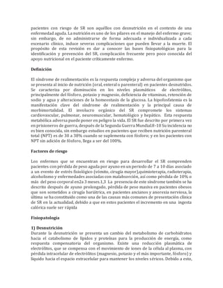 pacientes con riesgo de SR son aquéllos con desnutrición en el contexto de una
enfermedad aguda. La nutrición es uno de los pilares en el manejo del enfermo grave;
sin embargo, de no administrarse de forma adecuada e individualizada a cada
escenario clínico, induce severas complicaciones que pueden llevar a la muerte. El
propósito de esta revisión es dar a conocer las bases fisiopatológicas para la
identificación y prevención del SR, complicación frecuente pero poco conocida del
apoyo nutricional en el paciente críticamente enfermo.
Definición
El síndrome de realimentación es la respuesta compleja y adversa del organismo que
se presenta al inicio de nutrición (oral, enteral o parenteral) en pacientes desnutridos.
Se caracteriza por disminución en los niveles plasmáticos de electrólitos,
principalmente del fósforo, potasio y magnesio, deficiencia de vitaminas, retención de
sodio y agua y alteraciones de la homeostasis de la glucosa. La hipofosfatemia es la
manifestación clave del síndrome de realimentación y la principal causa de
morbimortalidad. El involucro orgánico del SR compromete los sistemas
cardiovascular, pulmonar, neuromuscular, hematológico y hepático. Esta respuesta
metabólica adversa puede poner en peligro la vida. El SR fue descrito por primera vez
en prisioneros de guerra, después de la Segunda Guerra Mundial.8-10 Su incidencia no
es bien conocida, sin embargo estudios en pacientes que reciben nutrición parenteral
total (NPT) es de 30 a 38% cuando se suplementa con fósforo; y en los pacientes con
NPT sin adición de fósforo, llega a ser del 100%.
Factores de riesgo
Los enfermos que se encuentran en riesgo para desarrollar el SR comprenden
pacientes con pérdida de peso aguda por ayuno en un periodo de 7 a 10 días asociado
a un evento de estrés fisiológico (vómito, cirugía mayor),quimioterapia, radioterapia,
alcoholismo y enfermedades asociadas con malabsorción, así como pérdida de 10% o
más del peso corporal en2a 3 meses.1,3 La presencia de este síndrome también se ha
descrito después de ayuno prolongado, pérdida de peso masiva en pacientes obesos
que son sometidos a cirugía bariátrica, en pacientes ancianos y anorexia nerviosa, la
última se ha constituido como una de las causas más comunes de presentación clínica
de SR en la actualidad, debido a que en estos pacientes el incremento en una ingesta
calórica suele ser rápida
Fisiopatología
1) Desnutrición
Durante la desnutrición se presenta un cambio del metabolismo de carbohidratos
hacia el catabolismo de lípidos y proteínas para la producción de energía, como
respuesta compensatoria del organismo. Existe una reducción plasmática de
electrólitos, que se compensa con el movimiento de iones de la célula al plasma, con
pérdida intracelular de electrólitos (magnesio, potasio y el más importante, fósforo) y
líquido hacia el espacio extracelular para mantener los niveles séricos. Debido a esto,
 