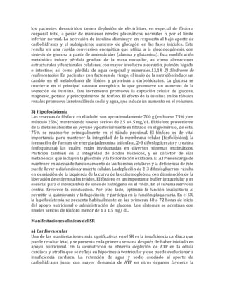 los pacientes desnutridos tienen depleción de electrólitos, en especial de fósforo
corporal total, a pesar de mantener niveles plasmáticos normales o por el límite
inferior normal. La secreción de insulina disminuye en respuesta al bajo aporte de
carbohidratos y el subsiguiente aumento de glucagón en las fases iniciales. Esto
resulta en una rápida conversión energética que utiliza a la gluconeogénesis, con
síntesis de glucosa a partir de aminoácidos (alanina y glutamina). Esta modificación
metabólica induce pérdida gradual de la masa muscular, así como alteraciones
estructurales y funcionales celulares, con mayor involucro a corazón, pulmón, hígado
e intestino; así como pérdida de agua corporal y minerales.13,14 2) Síndrome de
realimentación En pacientes con factores de riesgo, el inicio de la nutrición induce un
cambio en el metabolismo de lípidos y proteínas a carbohidratos. La glucosa se
convierte en el principal sustrato energético, lo que promueve un aumento de la
secreción de insulina. Este incremento promueve la captación celular de glucosa,
magnesio, potasio y principalmente de fosfato. El efecto de la insulina en los túbulos
renales promueve la retención de sodio y agua, que induce un aumento en el volumen.
3) Hipofosfatemia
Las reservas de fósforo en el adulto son aproximadamente 700 g (en hueso 75% y en
músculo 25%) manteniendo niveles séricos de 2.5 a 4.5 mg/dL. El fósforo proveniente
de la dieta se absorbe en yeyuno y posteriormente es filtrado en el glomérulo, de éste,
75% se reabsorbe principalmente en el túbulo proximal. El fósforo es de vital
importancia para mantener la integridad de la membrana celular (fosfolípidos), la
formación de fuentes de energía (adenosina trifosfato, 2-3 difosfoglicerato y creatina
fosfoquinasa) las cuales están involucradas en diversos sistemas enzimáticos.
Participa también en la integridad de ácidos nucleicos, y es cofactor de vías
metabólicas que incluyen la glucólisis y la fosforilación oxidativa. El ATP se encarga de
mantener en adecuado funcionamiento de las bombas celulares y la deficiencia de éste
puede llevar a disfunción y muerte celular. La depleción de 2-3 difosfoglicerato resulta
en desviación de la izquierda de la curva de la oxihemoglobina con disminución de la
liberación de oxígeno a los tejidos. El fósforo es un importante buffer intracelular y es
esencial para el intercambio de iones de hidrógeno en el riñón. En el sistema nervioso
central favorece la conducción. Por otro lado, optimiza la función leucocitaria al
permitir la quimiotaxis y la fagocitosis; y participa en la función plaquetaria. En el SR,
la hipofosfatemia se presenta habitualmente en las primeras 48 a 72 horas de inicio
del apoyo nutricional o administración de glucosa. Los síntomas se acentúan con
niveles séricos de fósforo menor de 1 a 1.5 mg/ dL.
Manifestaciones clínicas del SR
a) Cardiovascular
Una de las manifestaciones más significativas en el SR es la insuficiencia cardiaca que
puede resultar letal, y se presenta en la primera semana después de haber iniciado en
apoyo nutricional. En la desnutrición se observa depleción de ATP en la célula
cardiaca y atrofia que se refleja en hipocinesia ventricular y que puede evolucionar a
insuficiencia cardiaca. La retención de agua y sodio asociado al aporte de
carbohidratos junto con mayor demanda de ATP en otros órganos favorece la
 