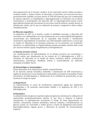 descompensación de la función cardiaca. Se ha reportado muerte súbita asociada a
arritmias letales e incluso infarto al miocardio en pacientes con anorexia nerviosa,
particularmente aquéllas con peso menor al 70% del esperado que son realimentada
de manera agresiva. La hipokalemia e hipomagnesemia se relacionan con arritmias
ventriculares y prolongación del intervalo QT. La hipomagnesemia puede causar
hiperaldosteronismo que incrementa la excreción renal de potasio y puede afectar su
distribución celular, por lo que la restitución de potasio y magnesio se debe realizar
simultáneamente.
b) Músculo esquelético
La depleción de ATP en el miocito resulta en debilidad muscular y alteración del
sarcolema con rabdomiólisis así como disminución en la contractilidad diafragmática
caracterizada por disminución de la capacidad vital forzada e insuficiencia
respiratoria especialmente en pacientes con enfermedades pulmonares y con lo que
se explica la dificultad en la mecánica pulmonar en los pacientes con ventilación
mecánica. La rabdomiólisis y la hipofosfatemia pueden precipitar además daño renal
por necrosis tubular aguda, mioglobinuria y hemoglobinuria.
c) Sistema nervioso central
Las manifestaciones de hipofosfatemia en el sistema nervioso son secundarias a
hipoxia celular por disminución de los niveles de 2-3 difosfoglicerato y ATP; y
consisten en alteración en el estado de alerta, confusión, delirio, convulsiones,
alucinaciones; parestesias, debilidad, tetania y ocasionalmente un síndrome
semejante al Guillain- Barré.
d) Hematológico e inmunológico
Existe disfunción de la médula ósea debido a hipofosfatemia.
Se ha descrito anemia hemolítica atribuible a disminución de ATP eritrocitaria y
rigidez de membrana, lo que disminuye la vida media y promueve la hemólisis. Puede
presentarse trombocitopenia y disminución de la actividad de granulocitos, lo que
aumenta el riesgo de sepsis.
e) Respiratorio
La hipofosfatemia es causa de insuficiencia respiratoria aguda por disfunción
diafragmática y de músculos intercostales debido a la depleción de ATP y 2-3
difosfoglicerato.
f) Metabólico
La administración de glucosa suprime la gluconeogénesis y disminuye la utilización de
aminoácidos predominantemente alanina; lo que lleva a mejorar el balance
nitrogenado. La hiperglucemia incrementa el riesgo de coma hiperosmolar no
cetósico, cetoacidosis, acidosis metabólica, diuresis osmótica y deshidratación. La
glucosa puede ser convertida a ácidos grasos a través de lipogénesis provocando
hipertrigliceridemia, hígado graso, y alteración de pruebas de funcionamiento
hepático.
 