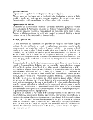 g) Gastrointestinal
La presencia de hipokalemia puede provocar íleo y constipación.
Algunos reportes concluyen que la hipofosfatemia significativa se asocia a daño
hepático agudo en pacientes con anorexia nerviosa. Se ha propuesto como
fisiopatología el rápido recambio de electrólitos en las células hepáticas.
h) Deficiencia de tiamina
El síndrome de realimentación se asocia a deficiencia de tiamina que puede resultar
en encefalopatía de Wernicke o síndrome de Korsakov, cuyas manifestaciones son:
alteraciones oculares, confusión, ataxia, pérdida de memoria a corto plazo y coma.
Además la administración de carbohidratos eleva el consumo de tiamina, la que es
cofactor para actividades enzimáticas fundamentales.
Manejo y prevención
Lo más importante es identificar a los pacientes en riesgo de desarrollar SR para
anticipar la hipofosfatemia y demás complicaciones asociadas, monitorizando
estrechamente los electrólitos séricos. El aporte calórico y nitrogenado deberá
escalarse de forma gradual. Al inicio se debe iniciar con 20 cal/kg al día, 1-1.2 g de
proteínas/ kg, y 150-200 g/día de dextrosa, incrementándose 200 calorías cada 24 a
48 horas hasta cubrir la meta calórica nitrogenada alrededor del quinto día. La
administración de lípidos no debe exceder la capacidad metabólica de eliminación que
es de 3.8 g/kg/día. Si cuenta con el recurso se puede emplear el uso de calorimetría
indirecta
Se recomienda el uso de líquidos intravenosos con electrólitos, así como tiamina y
complejo B previo al inicio de la nutrición parenteral. La recomendación es agregar
100 mg/día de tiamina, y 1 mg/día de ácido fólico además de lo indicado en la NPT.
El tratamiento más efectivo para restituir fósforo es por vía intravenosa. En caso de
hipofosfatemia moderada (0.32-0.35 mmol/L) a severa (< 0.32 mmol/L), se
administra 0.02-0.03 mmol/k/h hasta alcanzar una concentración sérica de 0.65
mmol/L, otras opciones son: 1) 0.08 mmol/k durante 8 horas y 2) 15 mmol de fosfato
de sodio en 2 horas. En pacientes sin déficit renal se puede utilizar infusión
intravenosa de 50 mmol en 24 horas. Respecto a la administración de glucosa es
importante considerar que durante la fase inicial de la realimentación, la infusión de
una alta concentración abate el estímulo de gluconeogénesis, disminuyendo el uso de
aminoácidos y minimizando la capacidad de metabolismo de la glucosa. Además se
presenta liberación de glucocorticoides en respuesta al estrés y al ayuno prolongado,
lo que conduce igualmente a hiperglucemia.
Es posible que durante la reposición de fosfato se presenten efectos adversos como
hiperfosfatemia, hipocalcemia, tetania, hipotensión, hiperkalemia, hipernatremia y
calcicosis. Ornstein y colaboradores demostraron que el nadir de la hipofosfatemia es
hasta el día 7 de haber iniciado la realimentación, así que se justifica la vigilancia
diaria de electrólitos. Posteriormente dos veces a la semana y luego semanalmente.
Todo paciente con RFS debe ser vigilado con monitoreo cardiaco en telemetría,
además de contar con determinaciones de glucosa, balances hídricos de ingresos-
egresos y peso diario.
 