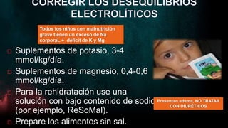  Suplementos de potasio, 3-4
mmol/kg/día.
 Suplementos de magnesio, 0,4-0,6
mmol/kg/día.
 Para la rehidratación use una
solución con bajo contenido de sodio
(por ejemplo, ReSoMal).
 Prepare los alimentos sin sal.
Todos los niños con malnutrición
grave tienen un exceso de Na
corporaL + déficit de K y Mg
Presentan edema, NO TRATAR
CON DIURÉTICOS
 