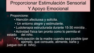 Proporcionar Estimulación Sensorial
Y Apoyo Emocional
 Proporcione:
• Atención afectuosa y solícita.
• Un entorno alegre y estimulante.
• Ludoterapia estructurada durante 15-30 min/día .
• Actividad física tan pronto como lo permita el
estado del niño.
• Participación de la madre cuando sea posible (por
ejemplo, que consuele, alimente, bañe y
juegue con el niño).
 
