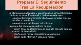  La alimentación adecuada y la estimulación sensorial deberán
continuar en casa. Enseñe a los padres o cuidadores:
• A alimentar frecuentemente al niño con comidas ricas en
calorías y nutrientes.
• A realizar una ludoterapia estructurada.
 Informe a los padres o cuidadores de que:
• Deben llevar periódicamente al niño a la consulta para un
examen de seguimiento.
• El niño debe recibir vacunaciones de refuerzo.
• Deben darle vitamina A cada seis meses
 