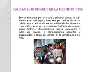 Son ocasionados por una sola y principal causa: la sub-
alimentación del sujeto, bien sea por deficiencia en la
calidad o por deficiencia en la cantidad de los alimentos
consumidos. A su vez la sub-alimentación la determinan
varios factores: alimentaciones pobres, miserables o
faltas de higiene, o alimentaciones absurdas y
disparatadas y faltas de técnica en la alimentación del
niño.
 