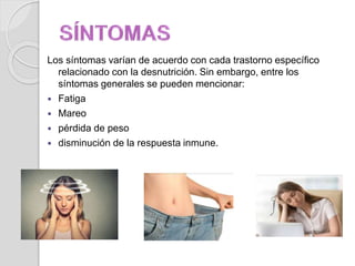 Los síntomas varían de acuerdo con cada trastorno específico
relacionado con la desnutrición. Sin embargo, entre los
síntomas generales se pueden mencionar:
 Fatiga
 Mareo
 pérdida de peso
 disminución de la respuesta inmune.
 