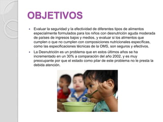 OBJETIVOS
 Evaluar la seguridad y la efectividad de diferentes tipos de alimentos
especialmente formulados para los niños con desnutrición aguda moderada
de países de ingresos bajos y medios, y evaluar si los alimentos que
cumplen o que no cumplen con composiciones nutricionales específicas,
como las especificaciones técnicas de la OMS, son seguros y efectivos.
 La Desnutrición es un problema que en estos últimos años se ha
incrementado en un 30% a comparación del año 2002, y es muy
preocupante por que el estado como pilar de este problema no le presta la
debida atención.
 