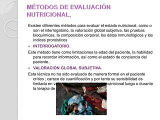 Existen diferentes métodos para evaluar el estado nutricional, como o
son el interrogatorio, la valoración global subjetiva, las pruebas
bioquímicas, la composición corporal, los datos inmunológicos y los
índices pronósticos
 INTERROGATORIO.
Este método tiene como limitaciones la edad del paciente, la habilidad
para recordar información, así como el estado de conciencia del
paciente..
 VALORACIÓN GLOBAL SUBJETIVA.
Esta técnica no ha sido evaluada de manera formal en el paciente
crítico ; carece de cuantificación y por tanto su sensibilidad es
limitada en valorar cambios en el estado nutricional luego o durante
la terapia de soporte nutricional.
 