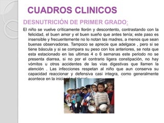 CUADROS CLINICOS
DESNUTRICIÓN DE PRIMER GRADO:
El niño se vuelve críticamente llorón y descontento, contrastando con la
felicidad, el buen amor y el buen sueño que antes tenía; este paso es
insensible y frecuentemente no lo notan las madres, a menos que sean
buenas observadoras. Tampoco se aprecie que adelgace , pero si se
tiene báscula y si se compara su peso con los anteriores, se nota que
esta estacionado en las ultimas 4 o 6 semanas este periodo no se
presenta diarrea, si no por el contrario ligera constipación, no hay
vómitos u otros accidentes de las vías digestivas que llamen la
atención . Las infecciones respetan al niño que aun conserva su
capacidad reaccionar y defensiva casi integra, como generalmente
acontece en la iniciación del mal.
 