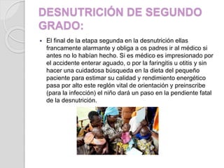 DESNUTRICIÓN DE SEGUNDO
GRADO:
 El final de la etapa segunda en la desnutrición ellas
francamente alarmante y obliga a os padres ir al médico si
antes no lo habían hecho. Si es médico es impresionado por
el accidente enterar aguado, o por la faringitis u otitis y sin
hacer una cuidadosa búsqueda en la dieta del pequeño
paciente para estimar su calidad y rendimiento energético
pasa por alto este reglón vital de orientación y preinscribe
(para la infección) el niño dará un paso en la pendiente fatal
de la desnutrición.
 