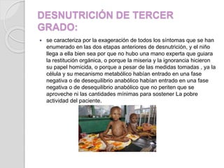 DESNUTRICIÓN DE TERCER
GRADO:
 se caracteriza por la exageración de todos los síntomas que se han
enumerado en las dos etapas anteriores de desnutrición, y el niño
llega a ella bien sea por que no hubo una mano experta que guiara
la restitución orgánica, o porque la miseria y la ignorancia hicieron
su papel homicida, o porque a pesar de las medidas tomadas , ya la
célula y su mecanismo metabólico habían entrado en una fase
negativa o de desequilibrio anabólico habían entrado en una fase
negativa o de desequilibrio anabólico que no periten que se
aproveche ni las cantidades mínimas para sostener La pobre
actividad del paciente.
 