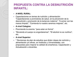 PROPUESTA CONTRA LA DESNUTRICIÓN
INFANTIL:
 A NIVEL RURAL:
 Capacitaciones en temas de nutrición y alimentación:
"Capacitaciones a promotores de salud, en la prevención de la
desnutrición y promoción de la lactancia materna", "A comer con las
manos limpias", "Comiendo lo nuestro seremos mejores", etc.
 A nivel Colegios:
 Previniendo la anemia: "para estar en forma".
 "Moviendo el cuerpo no engordaremos". "El alcohol no es nutritivo",
etc.
 A nivel Superior:
 * Revisiones de plan de estudios que dicten clases de nutrición y
alimentación y/o afines, en Institutos y Universidades, con
propuestas para mejorar la calidad de enseñanza. Capacitación y
Actualización a docentes.
 