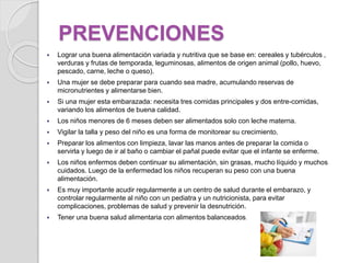 PREVENCIONES
 Lograr una buena alimentación variada y nutritiva que se base en: cereales y tubérculos ,
verduras y frutas de temporada, leguminosas, alimentos de origen animal (pollo, huevo,
pescado, carne, leche o queso).
 Una mujer se debe preparar para cuando sea madre, acumulando reservas de
micronutrientes y alimentarse bien.
 Si una mujer esta embarazada: necesita tres comidas principales y dos entre-comidas,
variando los alimentos de buena calidad.
 Los niños menores de 6 meses deben ser alimentados solo con leche materna.
 Vigilar la talla y peso del niño es una forma de monitorear su crecimiento.
 Preparar los alimentos con limpieza, lavar las manos antes de preparar la comida o
servirla y luego de ir al baño o cambiar el pañal puede evitar que el infante se enferme.
 Los niños enfermos deben continuar su alimentación, sin grasas, mucho líquido y muchos
cuidados. Luego de la enfermedad los niños recuperan su peso con una buena
alimentación.
 Es muy importante acudir regularmente a un centro de salud durante el embarazo, y
controlar regularmente al niño con un pediatra y un nutricionista, para evitar
complicaciones, problemas de salud y prevenir la desnutrición.
 Tener una buena salud alimentaria con alimentos balanceados.
 