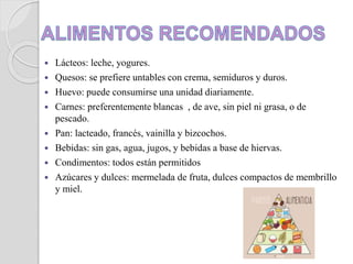  Lácteos: leche, yogures.
 Quesos: se prefiere untables con crema, semiduros y duros.
 Huevo: puede consumirse una unidad diariamente.
 Carnes: preferentemente blancas , de ave, sin piel ni grasa, o de
pescado.
 Pan: lacteado, francés, vainilla y bizcochos.
 Bebidas: sin gas, agua, jugos, y bebidas a base de hiervas.
 Condimentos: todos están permitidos
 Azúcares y dulces: mermelada de fruta, dulces compactos de membrillo
y miel.
 