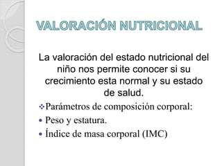 La valoración del estado nutricional del
niño nos permite conocer si su
crecimiento esta normal y su estado
de salud.
Parámetros de composición corporal:
 Peso y estatura.
 Índice de masa corporal (IMC)
 