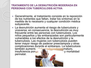 TRATAMIENTO DE LA DESNUTRICIÓN MODERADA EN
PERSONAS CON TUBERCULOSIS ACTIVA
 Generalmente, el tratamiento consiste en la reposición
de los nutrientes que faltan, tratar los síntomas en la
medida de lo necesario y cualquier condición médica
subyacente.
 La desnutrición aumenta el riesgo de tuberculosis y
viceversa; en consecuencia, la desnutrición es muy
frecuente entre las personas con tuberculosis. Los
niños pequeños y las embarazadas son particularmente
vulnerables a los efectos de la desnutrición y la
tuberculosis. Las mujeres con tuberculosis pueden
tener mayor riesgo de padecer preeclampsia y otras
complicaciones durante el embarazo. La tuberculosis
también aumenta el riesgo de parto prematuro,
insuficiencia ponderal del recién nacido y mortalidad
perinatal.
 