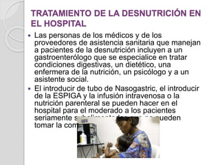TRATAMIENTO DE LA DESNUTRICIÓN EN
EL HOSPITAL
 Las personas de los médicos y de los
proveedores de asistencia sanitaria que manejan
a pacientes de la desnutrición incluyen a un
gastroenterólogo que se especialice en tratar
condiciones digestivas, un dietético, una
enfermera de la nutrición, un psicólogo y a un
asistente social.
 El introducir de tubo de Nasogastric, el introducir
de la ESPIGA y la infusión intravenosa o la
nutrición parenteral se pueden hacer en el
hospital para el moderado a los pacientes
seriamente subalimentados que no pueden
tomar la comida vía la boca.
 