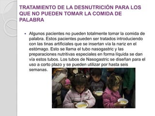 TRATAMIENTO DE LA DESNUTRICIÓN PARA LOS
QUE NO PUEDEN TOMAR LA COMIDA DE
PALABRA
 Algunos pacientes no pueden totalmente tomar la comida de
palabra. Estos pacientes pueden ser tratados introduciendo
con las tinas artificiales que se insertan vía la nariz en el
estómago. Esto se llama el tubo nasogastric y las
preparaciones nutritivas especiales en forma líquida se dan
vía estos tubos. Los tubos de Nasogastric se diseñan para el
uso a corto plazo y se pueden utilizar por hasta seis
semanas.
 