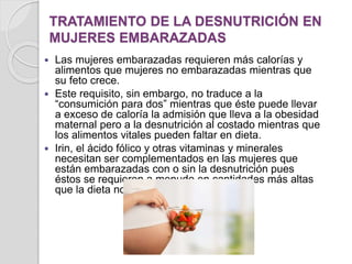 TRATAMIENTO DE LA DESNUTRICIÓN EN
MUJERES EMBARAZADAS
 Las mujeres embarazadas requieren más calorías y
alimentos que mujeres no embarazadas mientras que
su feto crece.
 Este requisito, sin embargo, no traduce a la
“consumición para dos” mientras que éste puede llevar
a exceso de caloría la admisión que lleva a la obesidad
maternal pero a la desnutrición al costado mientras que
los alimentos vitales pueden faltar en dieta.
 Irin, el ácido fólico y otras vitaminas y minerales
necesitan ser complementados en las mujeres que
están embarazadas con o sin la desnutrición pues
éstos se requieren a menudo en cantidades más altas
que la dieta normal pueda ofrecer.
 