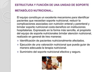 ESTRUCTURA Y FUNCIÓN DE UNA UNIDAD DE SOPORTE
METABÓLICO NUTRICIONAL.
El equipo constituye un excelente mecanismo para identificar
pacientes que necesitan soporte nutricional, reducir la
complicaciones asociadas con nutrición enteral y parenteral y
brindar soporte nutricional costo-beneficio en instituciones
hospitalarias. Expresado en la forma más sencilla, el propósito
del equipo de soporte nutricionales brindar atención nutricional,
realizado en general de tres maneras:
 Identificación de pacientes nutricionalmente afectados.
 Ejecución de una valoración nutricional que pueda guiar de
manera adecuada la terapia nutricional.
 Suministro del soporte nutricional efectivo y seguro.
 