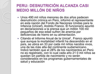 PERU: DESNUTRICIÓN ALCANZA CASI
MEDIO MILLÓN DE NIÑOS
 Unos 490 mil niños menores de dos años padecen
desnutrición crónica en Perú, informó el representante
en esta nación del Fondo de Naciones Unidas para la
Infancia (Unicef), Andrés Franco. El funcionario apuntó
en declaraciones a la prensa que un millón 100 mil
pequeños de esa edad sufren de anemia por
deficiencias de hierro en su alimentación.
 Citando el Informe Anual de la Unicef , Franco apuntó
que aunque la mortalidad infantil ha descendido en el
país, se ubica en 33 por cada mil niños nacidos vivos,
una de las más alta del continente sudamericano.
Indicó también que el 28% de los nacimientos en Perú
no es registrado, con lo cual cada año 21 0 mil niños se
quedan sin partida de nacimiento y no serán
considerados en los programas gubernamentales de
salud y educación
 