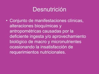Desnutrición
• Conjunto de manifestaciones clínicas,
alteraciones bioquímicas y
antropométricas causadas por la
deficiente ingesta y/o aprovechamiento
biológico de macro y micronutrientes
ocasionando la insatisfacción de
requerimientos nutricionales.
 