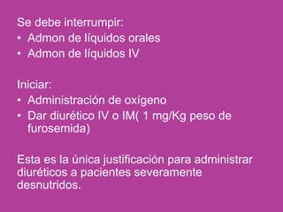 Se debe interrumpir:
• Admon de líquidos orales
• Admon de líquidos IV
Iniciar:
• Administración de oxígeno
• Dar diurético IV o IM( 1 mg/Kg peso de
furosemida)
Esta es la única justificación para administrar
diuréticos a pacientes severamente
desnutridos.
 