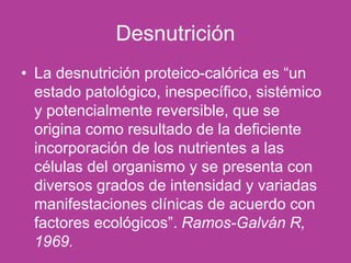 Desnutrición
• La desnutrición proteico-calórica es “un
estado patológico, inespecífico, sistémico
y potencialmente reversible, que se
origina como resultado de la deficiente
incorporación de los nutrientes a las
células del organismo y se presenta con
diversos grados de intensidad y variadas
manifestaciones clínicas de acuerdo con
factores ecológicos”. Ramos-Galván R,
1969.
 