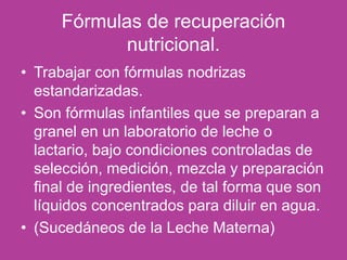 Fórmulas de recuperación
nutricional.
• Trabajar con fórmulas nodrizas
estandarizadas.
• Son fórmulas infantiles que se preparan a
granel en un laboratorio de leche o
lactario, bajo condiciones controladas de
selección, medición, mezcla y preparación
final de ingredientes, de tal forma que son
líquidos concentrados para diluir en agua.
• (Sucedáneos de la Leche Materna)
 