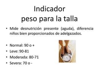 Indicador
peso para la talla
• Mide desnutrición presente (aguda), diferencia
niños bien proporcionados de adelgazados.
• Normal: 90 o +
• Leve: 90-81
• Moderada: 80-71
• Severa: 70 o -
 